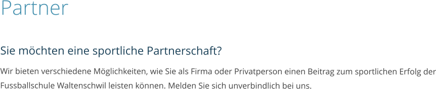 Partner  Sie möchten eine sportliche Partnerschaft? Wir bieten verschiedene Möglichkeiten, wie Sie als Firma oder Privatperson einen Beitrag zum sportlichen Erfolg der Fussballschule Waltenschwil leisten können. Melden Sie sich unverbindlich bei uns.