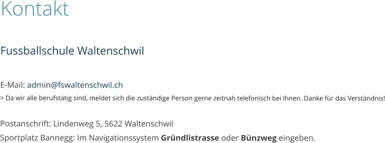 Kontakt  Fussballschule Waltenschwil  E-Mail: admin@fswaltenschwil.ch > Da wir alle berufstätig sind, meldet sich die zuständige Person gerne zeitnah telefonisch bei Ihnen. Danke für das Verständnis!  Postanschrift: Lindenweg 5, 5622 WaltenschwilSportplatz Bannegg: Im Navigationssystem Gründlistrasse oder Bünzweg eingeben.