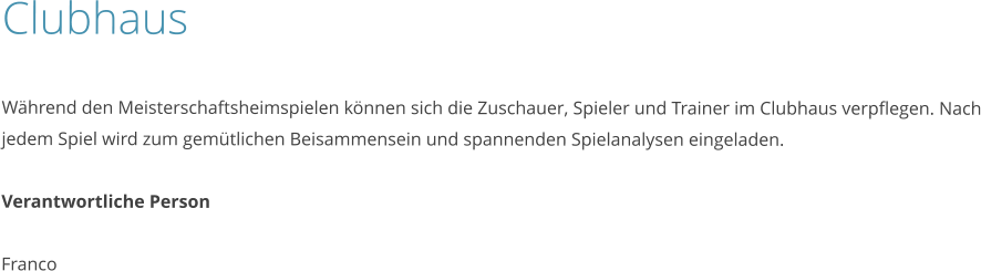 Clubhaus  Während den Meisterschaftsheimspielen können sich die Zuschauer, Spieler und Trainer im Clubhaus verpflegen. Nach jedem Spiel wird zum gemütlichen Beisammensein und spannenden Spielanalysen eingeladen.  Verantwortliche Person  Franco