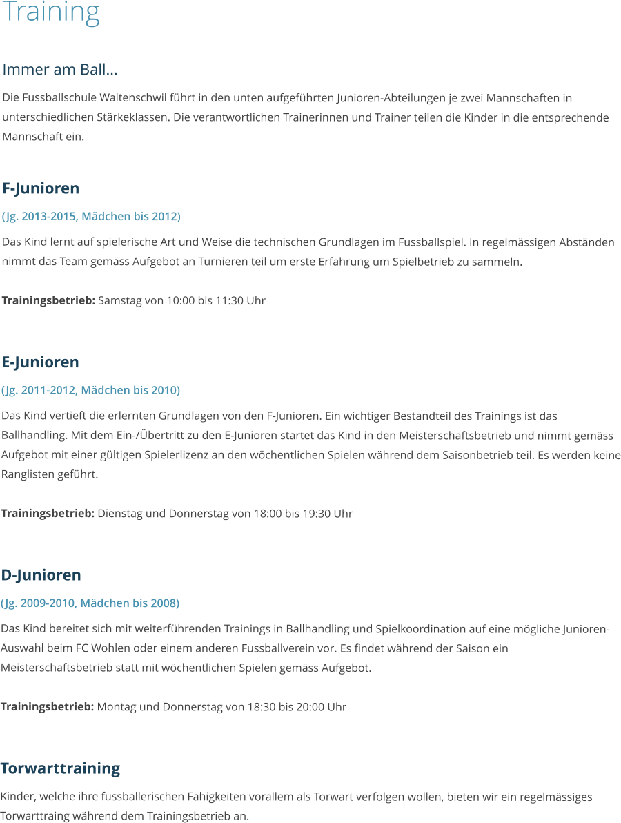 Training  Immer am Ball… Die Fussballschule Waltenschwil führt in den unten aufgeführten Junioren-Abteilungen je zwei Mannschaften in unterschiedlichen Stärkeklassen. Die verantwortlichen Trainerinnen und Trainer teilen die Kinder in die entsprechende Mannschaft ein.  F-Junioren (Jg. 2013-2015, Mädchen bis 2012) Das Kind lernt auf spielerische Art und Weise die technischen Grundlagen im Fussballspiel. In regelmässigen Abständen nimmt das Team gemäss Aufgebot an Turnieren teil um erste Erfahrung um Spielbetrieb zu sammeln.  Trainingsbetrieb: Samstag von 10:00 bis 11:30 Uhr   E-Junioren (Jg. 2011-2012, Mädchen bis 2010) Das Kind vertieft die erlernten Grundlagen von den F-Junioren. Ein wichtiger Bestandteil des Trainings ist das Ballhandling. Mit dem Ein-/Übertritt zu den E-Junioren startet das Kind in den Meisterschaftsbetrieb und nimmt gemäss Aufgebot mit einer gültigen Spielerlizenz an den wöchentlichen Spielen während dem Saisonbetrieb teil. Es werden keine Ranglisten geführt.  Trainingsbetrieb: Dienstag und Donnerstag von 18:00 bis 19:30 Uhr   D-Junioren (Jg. 2009-2010, Mädchen bis 2008) Das Kind bereitet sich mit weiterführenden Trainings in Ballhandling und Spielkoordination auf eine mögliche Junioren-Auswahl beim FC Wohlen oder einem anderen Fussballverein vor. Es findet während der Saison ein Meisterschaftsbetrieb statt mit wöchentlichen Spielen gemäss Aufgebot.  Trainingsbetrieb: Montag und Donnerstag von 18:30 bis 20:00 Uhr   Torwarttraining Kinder, welche ihre fussballerischen Fähigkeiten vorallem als Torwart verfolgen wollen, bieten wir ein regelmässiges Torwarttraing während dem Trainingsbetrieb an.
